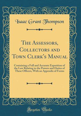 The Assessors, Collectors and Town Clerk's Manual: Containing a Full and Accurate Exposition of the Law Relating to the Powers and Duties of These Officers, with an Appendix of Forms (Classic Reprint) - Thompson, Isaac Grant