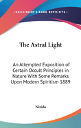 The Astral Light: An Attempted Exposition of Certain Occult Principles in Nature with Some Remarks Upon Modern Spiritism 1889