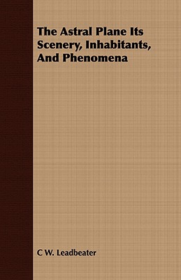 The Astral Plane Its Scenery, Inhabitants, And Phenomena - Leadbeater, C W