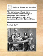 The Astronomy of Fixed Stars; Concisely Deduced from Original Principles, and Prepared for Application to Geography and Navigation. Part I. by Samuel Dunn,