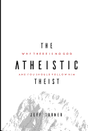 The Atheistic Theist: Why There Is No God and You Should Follow Him