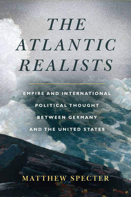 The Atlantic Realists: Empire and International Political Thought Between Germany and the United States - Specter, Matthew
