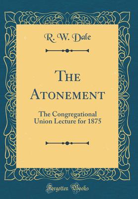 The Atonement: The Congregational Union Lecture for 1875 (Classic Reprint) - Dale, R W