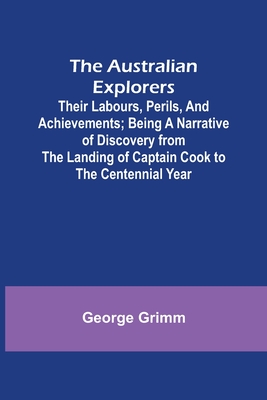 The Australian Explorers: Their Labours, Perils, and Achievements; Being a Narrative of Discovery from the Landing of Captain Cook to the Centennial Year - Grimm, George