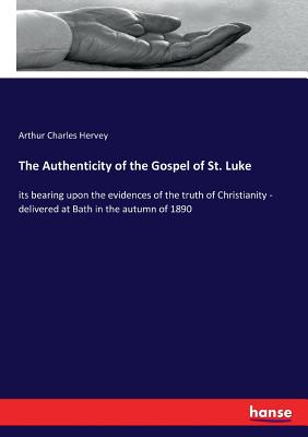 The Authenticity of the Gospel of St. Luke: its bearing upon the evidences of the truth of Christianity - delivered at Bath in the autumn of 1890 - Hervey, Arthur Charles