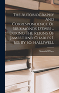 The Autobiography and Correspondence of Sir Simonds D'Ewes ... During the Reigns of James I and Charles I, Ed. by J.O. Halliwell