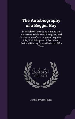 The Autobiography of a Begger Boy: In Which Will Be Found Related the Numerous Trials, Hard Struggles, and Vicissitudes of a Strangely Chequered Life, With Glimpses of Social and Political History Over a Period of Fifty Years - Burn, James Dawson