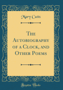 The Autobiography of a Clock, and Other Poems (Classic Reprint)