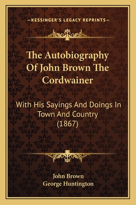 The Autobiography of John Brown the Cordwainer: With His Sayings and Doings in Town and Country (1867) - Brown, John, and Huntington, George (Editor)