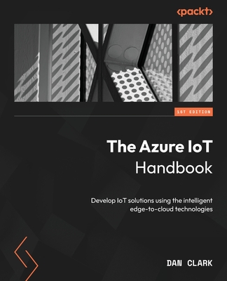 The Azure IoT Handbook: Develop IoT solutions using the intelligent edge-to-cloud technologies - Clark, Dan