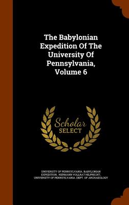 The Babylonian Expedition Of The University Of Pennsylvania, Volume 6 - University of Pennsylvania Babylonian E (Creator), and Hermann Vollrat Hilprecht (Creator), and University of Pennsylvania...