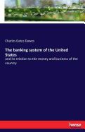 The banking system of the United States: and its relation to the money and business of the country