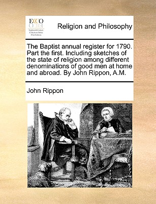 The Baptist Annual Register for 1790. Part the First. Including Sketches of the State of Religion Among Different Denominations of Good Men at Home and Abroad. by John Rippon, A.M. - Rippon, John