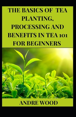 The Basics Of Tea Planting, Processing And Benefit In Tea 101 For Beginners - Wood, Andre