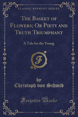 The Basket of Flowers; Or Piety and Truth Triumphant: A Tale for the Young (Classic Reprint) - Schmid, Christoph Von