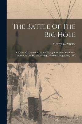 The Battle Of The Big Hole: A History Of General Gibbon's Engagement With Nez Percs Indians In The Big Hole Valley, Montana, August 9th, 1877 - Shields, George O