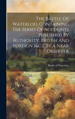 The Battle Of Waterloo, Containing The Series Of Accounts Published By Authority, British And Foreign [&c.]. By A Near Observer - Waterloo, Battle Of