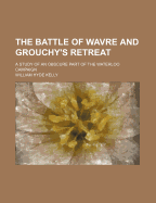 The Battle of Wavre and Grouchy's Retreat: A Study of an Obscure Part of the Waterloo Campaign