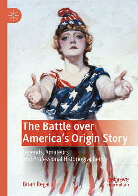 The Battle over America's Origin Story: Legends, Amateurs, and Professional Historiographers - Regal, Brian