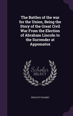 The Battles of the war for the Union, Being the Story of the Great Civil War From the Election of Abraham Lincoln to the Surrender at Appomatox - Holmes, Prescott