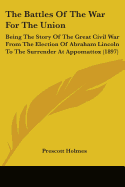 The Battles Of The War For The Union: Being The Story Of The Great Civil War From The Election Of Abraham Lincoln To The Surrender At Appomattox (1897) - Holmes, Prescott