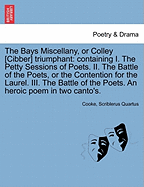 The Bays Miscellany, or Colley [cibber] Triumphant: Containing I. the Petty Sessions of Poets. II. the Battle of the Poets, or the Contention for the Laurel. III. the Battle of the Poets. an Heroic Poem in Two Canto's.