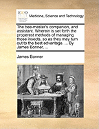 The Bee-Master's Companion, and Assistant. Wherein Is Set Forth the Properest Methods of Managing Those Insects, So as They May Turn Out to the Best Advantage. ... by James Bonner,