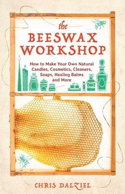 The Beeswax Workshop: How to Make Your Own Natural Candles, Cosmetics, Cleaners, Soaps, Healing Balms and More - Dalziel, Chris