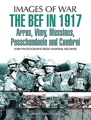 The BEF in 1917: Arras, Vimy, Messines, Passchendaele and Cambrai: Rare Photographs from Wartime Archives - Gibbs, Philip, Sir