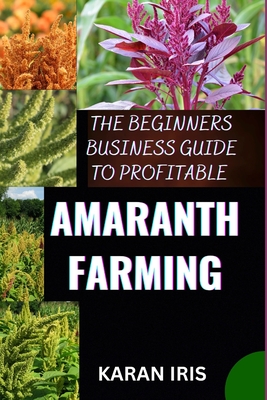 The Beginners Business Guide to Profitable Amaranth Farming: Cultivating Success: A Comprehensive Guide to Profitable Amaranth Farming for Beginners - Iris, Karan