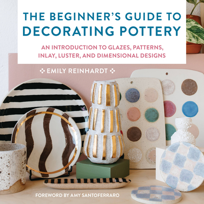 The Beginner's Guide to Decorating Pottery: An Introduction to Glazes, Patterns, Inlay, Luster, and Dimensional Designs - Reinhardt, Emily, and Santoferraro, Amy (Foreword by)