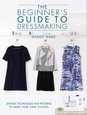 The Beginners Guide to Dressmaking: Sewing Techniques and Patterns to Make Your Own Clothes - Ward, Wendy