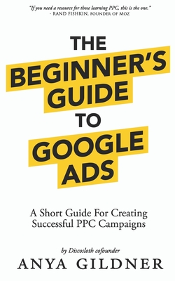 The Beginner's Guide To Google Ads: The Insider's Complete Resource For Everything PPC Agencies Won't Tell You, Second Edition 2019 - Gildner, Anya