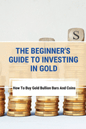 The Beginner's Guide To Investing In Gold: How To Buy Gold Bullion Bars And Coins: What To Know Before Buying Gold Coins