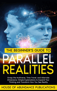 The Beginner's Guide to Parallel Realities: Grasp the Multiverse, Time Travel, and Alternate Dimensions. Simple Explanations to Expand Your Thinking and Transform How You See Reality.