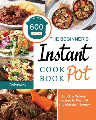 The Beginner's Instant Pot Cookbook: 600 Quick & Natural Recipes to Keep Fit and Maintain Energy - Moss, Desirae