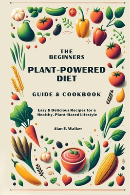 The Beginners Plant-Powered Diet Guide & Cookbook: Easy & Delicious Recipes for a Healthy, Plant-Based Lifestyle - Walker, Alan E