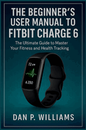 The Beginner's User Manual to Fitbit Charge 6: The Ultimate Guide to Master Your Fitness and Health Tracking