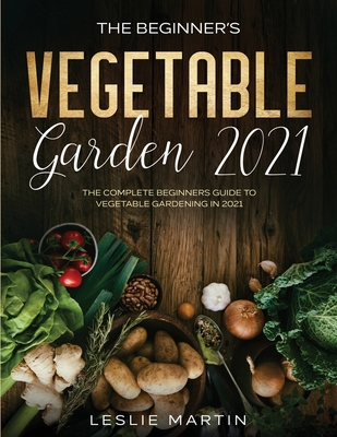 The Beginner's Vegetable Garden 2021: The Complete Beginners Guide To Vegetable Gardening in 2021 - Martin, Leslie