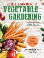 The Beginner's Vegetable Gardening: Grow More of What You Want in the Space You Have