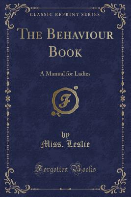 The Behaviour Book: A Manual for Ladies (Classic Reprint) - Leslie, Miss