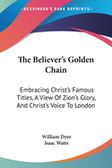 The Believer's Golden Chain: Embracing Christ's Famous Titles, a View of Zion's Glory, and Christ's Voice to London