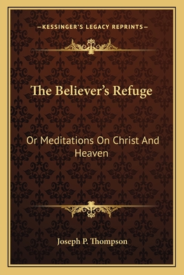 The Believer's Refuge: Or Meditations on Christ and Heaven - Thompson, Joseph P