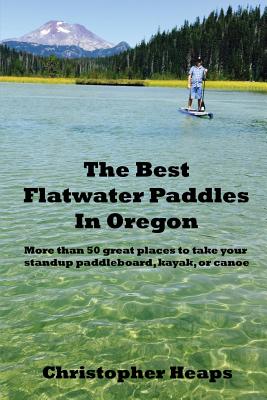 The Best Flatwater Paddles in Oregon: More Than 50 Great Places to Take Your Standup Paddleboard, Kayak, or Canoe - Heaps, Christopher