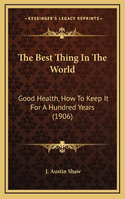 The Best Thing in the World: Good Health, How to Keep It for a Hundred Years (1906) - Shaw, J Austin