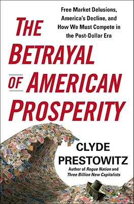 The Betrayal of American Prosperity: Free Market Delusions, America's Decline, and How We Must Compete in the Post-Dollar Era - Prestowitz, Clyde