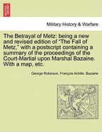 The Betrayal of Metz: Being a New and Revised Edition of "The Fall of Metz," with a PostScript Containing a Summary of the Proceedings of the Court-Martial Upon Marshal Bazaine. with a Map, Etc.