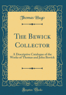 The Bewick Collector: A Descriptive Catalogue of the Works of Thomas and John Bewick (Classic Reprint)