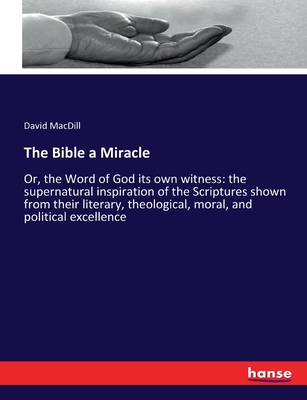 The Bible a Miracle: Or, the Word of God its own witness: the supernatural inspiration of the Scriptures shown from their literary, theological, moral, and political excellence - Macdill, David