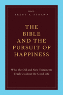 The Bible and the Pursuit of Happiness: What the Old and New Testaments Teach Us about the Good Life